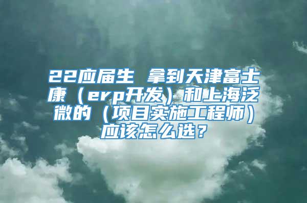 22应届生 拿到天津富士康（erp开发）和上海泛微的（项目实施工程师）应该怎么选？