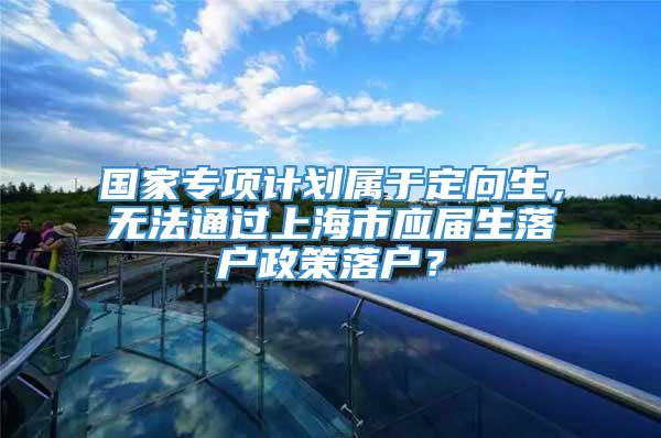 国家专项计划属于定向生，无法通过上海市应届生落户政策落户？