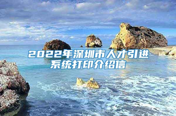 2022年深圳市人才引进系统打印介绍信