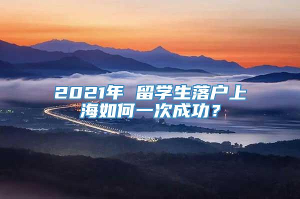 2021年 留学生落户上海如何一次成功？