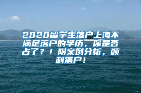 2020留学生落户上海不满足落户的学历，你是否占了？！附案例分析，顺利落户！
