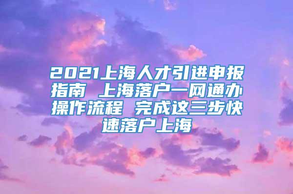2021上海人才引进申报指南 上海落户一网通办操作流程 完成这三步快速落户上海