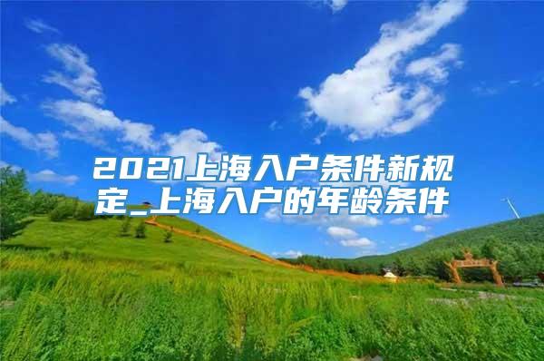 2021上海入户条件新规定_上海入户的年龄条件