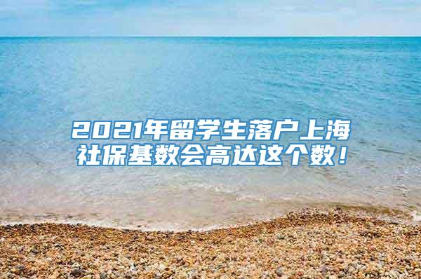 2021年留学生落户上海社保基数会高达这个数！