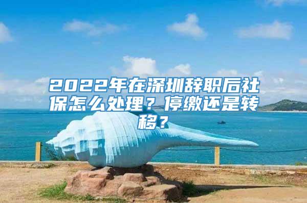 2022年在深圳辞职后社保怎么处理？停缴还是转移？