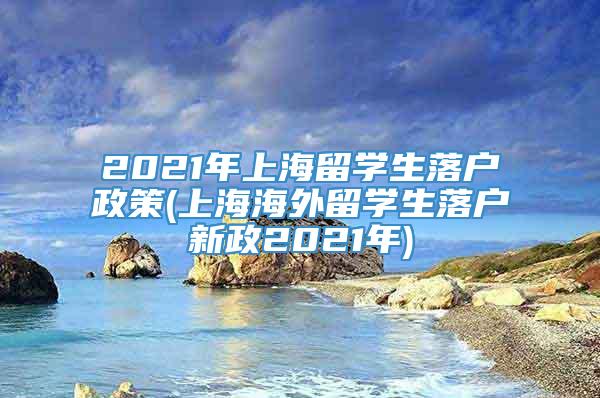 2021年上海留学生落户政策(上海海外留学生落户新政2021年)