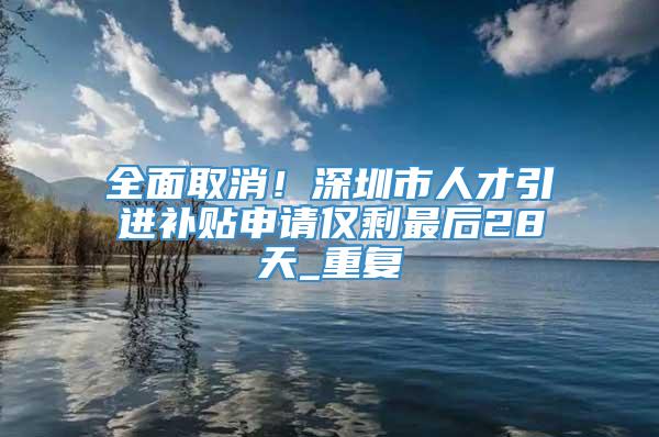 全面取消！深圳市人才引进补贴申请仅剩最后28天_重复