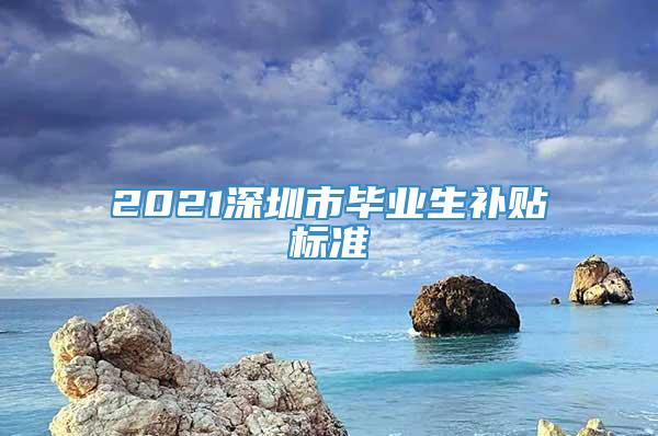 2021深圳市毕业生补贴标准