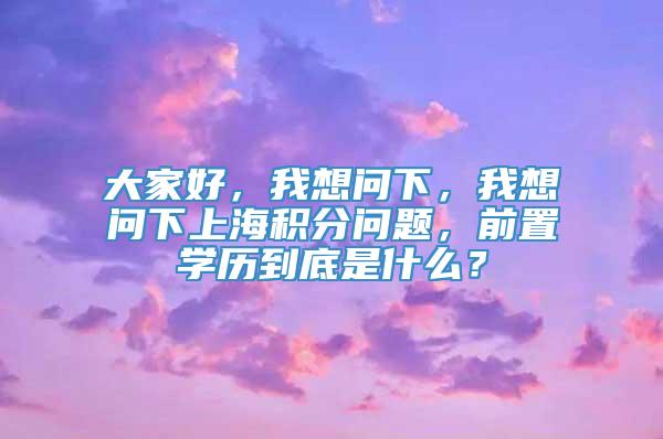 大家好，我想问下，我想问下上海积分问题，前置学历到底是什么？