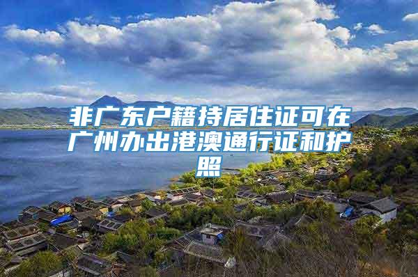 非广东户籍持居住证可在广州办出港澳通行证和护照