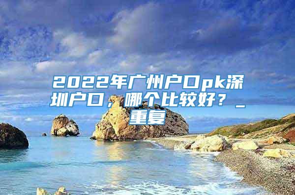 2022年广州户口pk深圳户口，哪个比较好？_重复