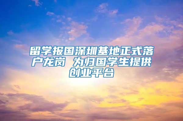 留学报国深圳基地正式落户龙岗 为归国学生提供创业平台