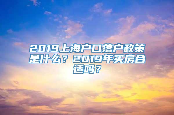 2019上海户口落户政策是什么？2019年买房合适吗？