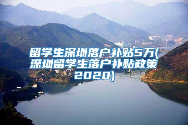 留学生深圳落户补贴5万(深圳留学生落户补贴政策2020)