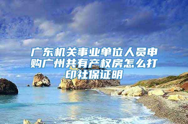 广东机关事业单位人员申购广州共有产权房怎么打印社保证明