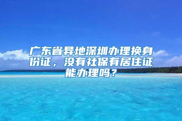 广东省异地深圳办理换身份证，没有社保有居住证能办理吗？