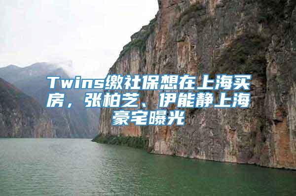 Twins缴社保想在上海买房，张柏芝、伊能静上海豪宅曝光
