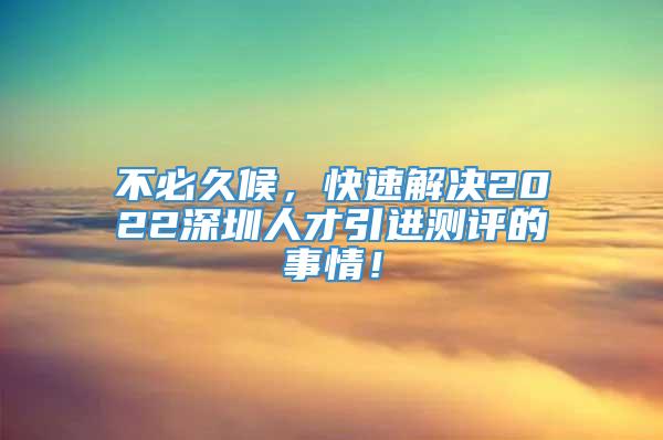 不必久候，快速解决2022深圳人才引进测评的事情！
