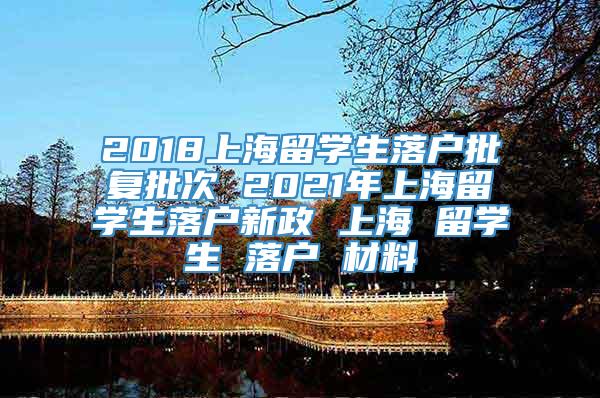 2018上海留学生落户批复批次 2021年上海留学生落户新政 上海 留学生 落户 材料