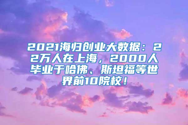 2021海归创业大数据：22万人在上海，2000人毕业于哈佛、斯坦福等世界前10院校！