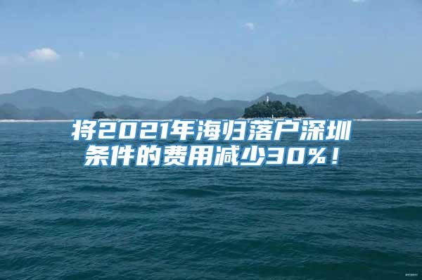 将2021年海归落户深圳条件的费用减少30%！