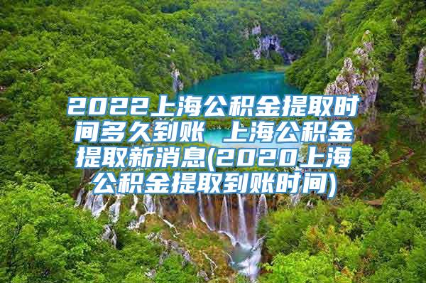 2022上海公积金提取时间多久到账 上海公积金提取新消息(2020上海公积金提取到账时间)