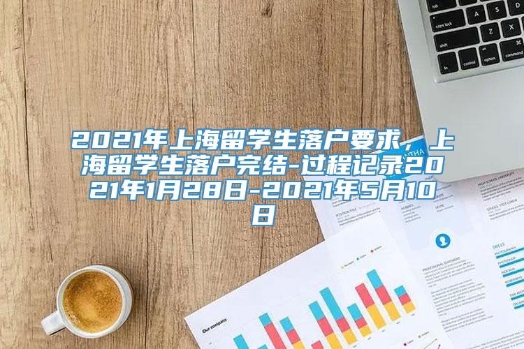 2021年上海留学生落户要求，上海留学生落户完结-过程记录2021年1月28日-2021年5月10日