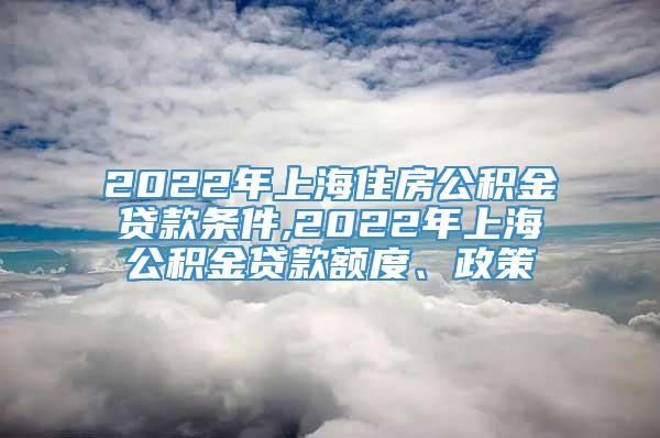 2022年上海住房公积金贷款条件,2022年上海公积金贷款额度、政策