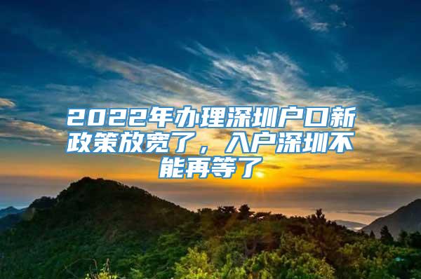 2022年办理深圳户口新政策放宽了，入户深圳不能再等了