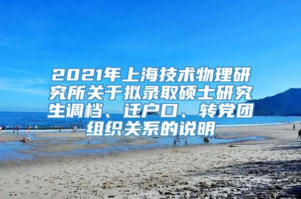 2021年上海技术物理研究所关于拟录取硕士研究生调档、迁户口、转党团组织关系的说明