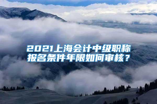 2021上海会计中级职称报名条件年限如何审核？