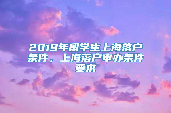 2019年留学生上海落户条件，上海落户申办条件要求