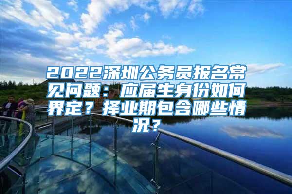 2022深圳公务员报名常见问题：应届生身份如何界定？择业期包含哪些情况？