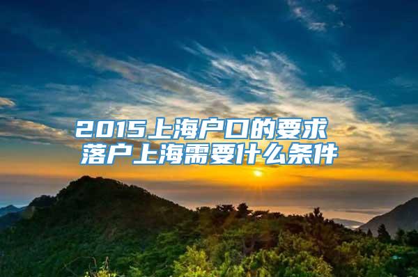 2015上海户口的要求 落户上海需要什么条件