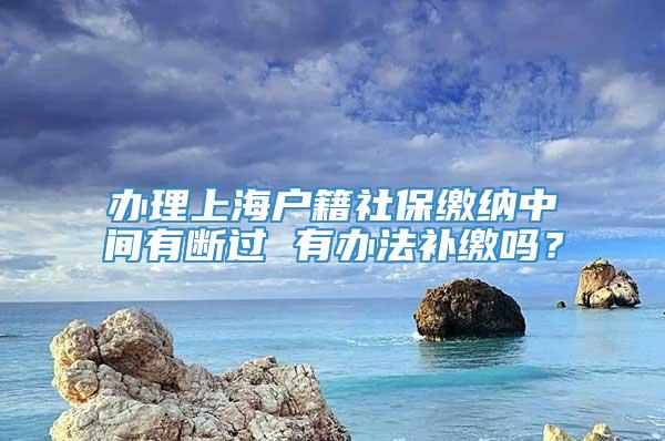 办理上海户籍社保缴纳中间有断过 有办法补缴吗？