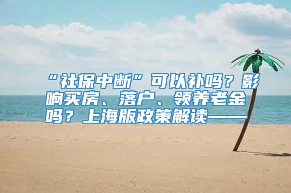 “社保中断”可以补吗？影响买房、落户、领养老金吗？上海版政策解读——