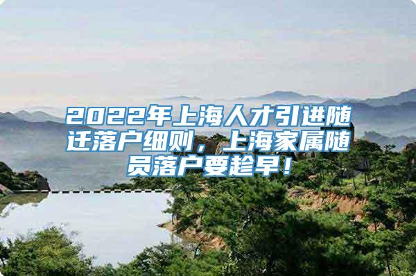 2022年上海人才引进随迁落户细则，上海家属随员落户要趁早！