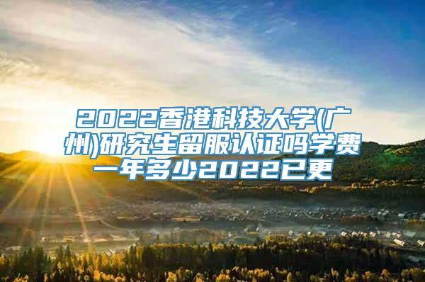 2022香港科技大学(广州)研究生留服认证吗学费一年多少2022已更