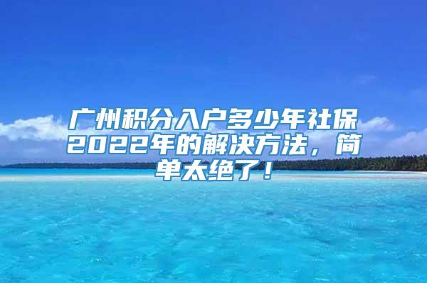广州积分入户多少年社保2022年的解决方法，简单太绝了！
