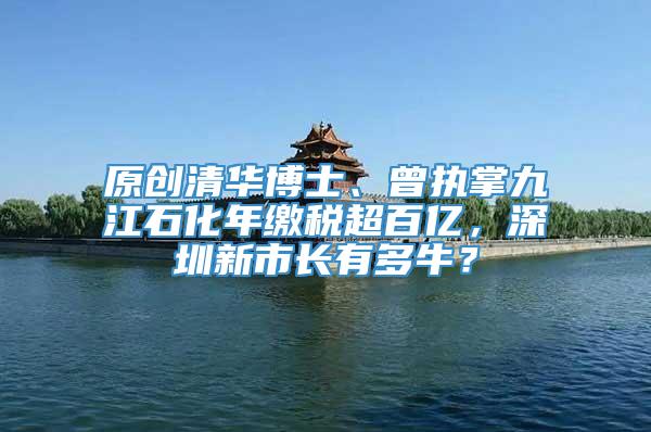 原创清华博士、曾执掌九江石化年缴税超百亿，深圳新市长有多牛？