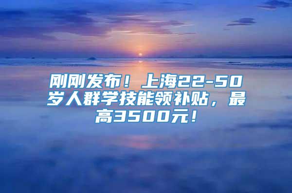 刚刚发布！上海22-50岁人群学技能领补贴，最高3500元！