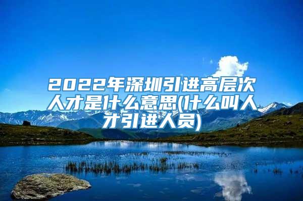 2022年深圳引进高层次人才是什么意思(什么叫人才引进人员)
