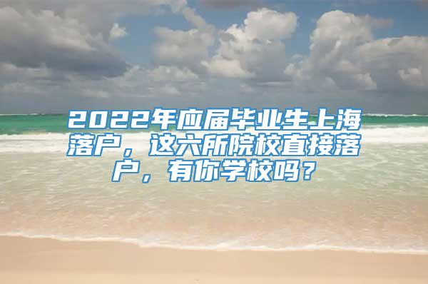 2022年应届毕业生上海落户，这六所院校直接落户，有你学校吗？