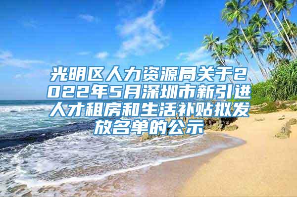 光明区人力资源局关于2022年5月深圳市新引进人才租房和生活补贴拟发放名单的公示
