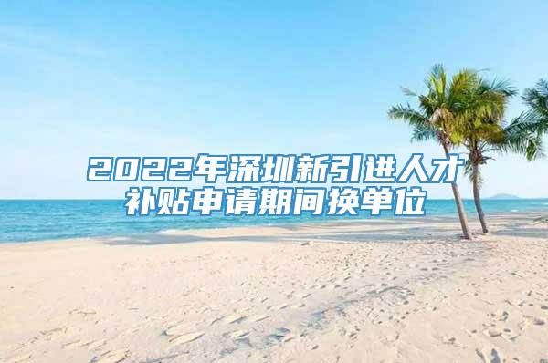 2022年深圳新引进人才补贴申请期间换单位