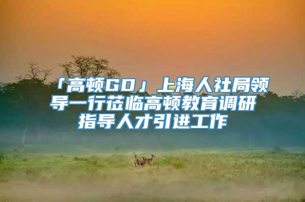 「高顿GD」上海人社局领导一行莅临高顿教育调研指导人才引进工作