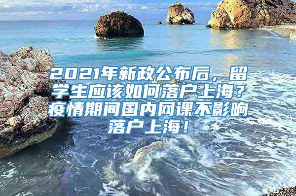 2021年新政公布后，留学生应该如何落户上海？疫情期间国内网课不影响落户上海！