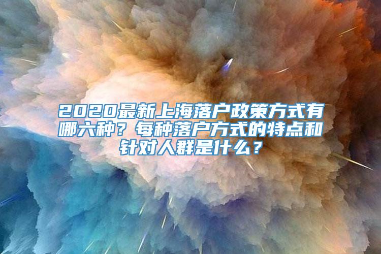 2020最新上海落户政策方式有哪六种？每种落户方式的特点和针对人群是什么？