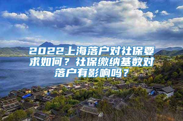 2022上海落户对社保要求如何？社保缴纳基数对落户有影响吗？