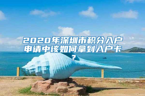 2020年深圳市积分入户申请中该如何拿到入户卡？